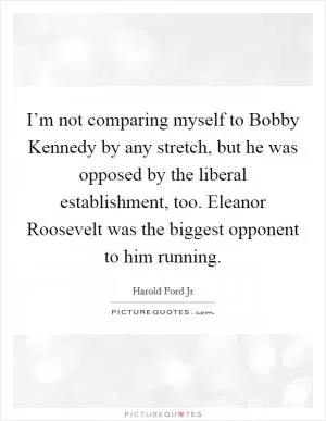 I’m not comparing myself to Bobby Kennedy by any stretch, but he was opposed by the liberal establishment, too. Eleanor Roosevelt was the biggest opponent to him running Picture Quote #1