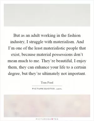 But as an adult working in the fashion industry, I struggle with materialism. And I’m one of the least materialistic people that exist, because material possessions don’t mean much to me. They’re beautiful, I enjoy them, they can enhance your life to a certain degree, but they’re ultimately not important Picture Quote #1