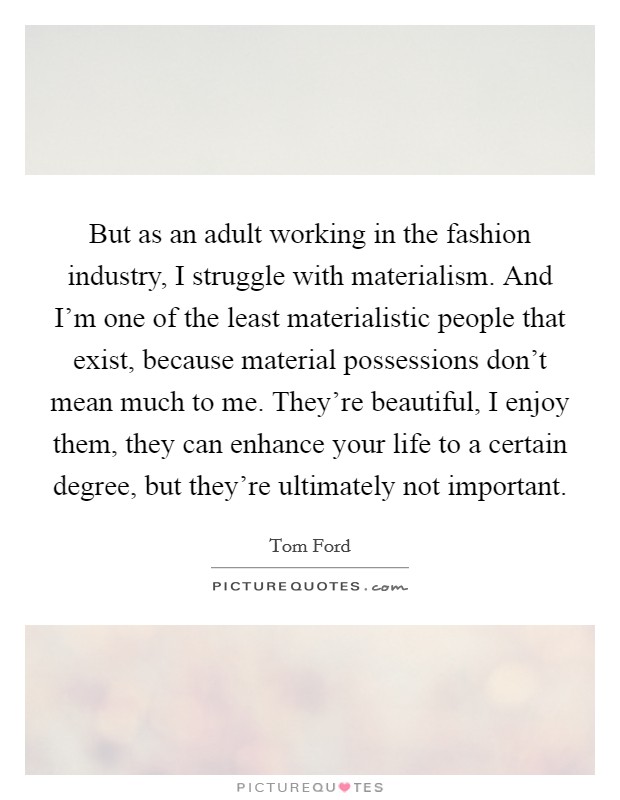 But as an adult working in the fashion industry, I struggle with materialism. And I'm one of the least materialistic people that exist, because material possessions don't mean much to me. They're beautiful, I enjoy them, they can enhance your life to a certain degree, but they're ultimately not important Picture Quote #1