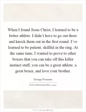 When I found Jesus Christ, I learned to be a better athlete. I didn’t have to go out there and knock them out in the first round. I’ve learned to be patient, skillful in the ring. At the same time, I wanted to prove to other boxers that you can take off this killer instinct stuff, you can be a great athlete, a great boxer, and love your brother Picture Quote #1