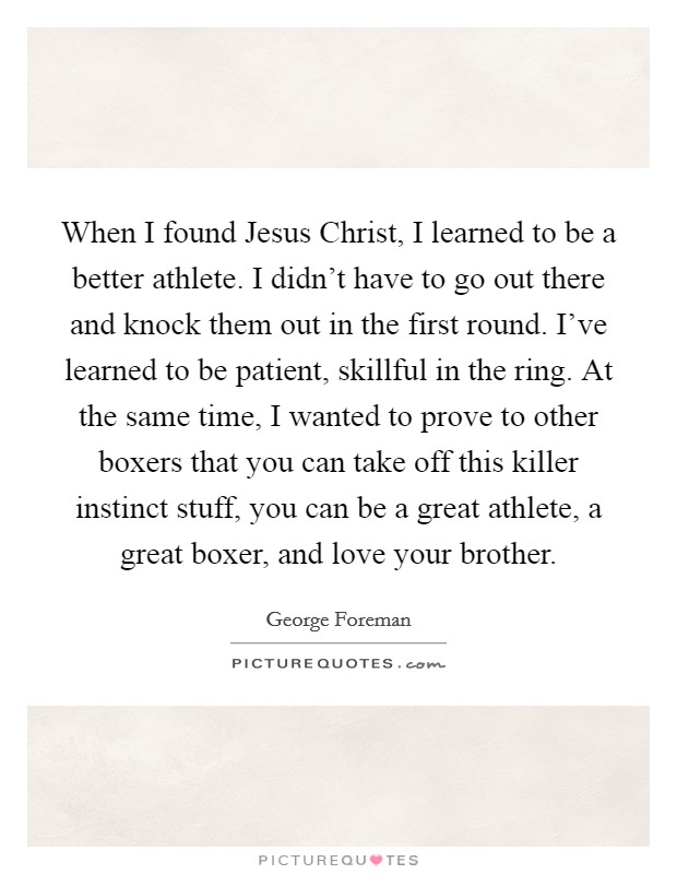 When I found Jesus Christ, I learned to be a better athlete. I didn't have to go out there and knock them out in the first round. I've learned to be patient, skillful in the ring. At the same time, I wanted to prove to other boxers that you can take off this killer instinct stuff, you can be a great athlete, a great boxer, and love your brother Picture Quote #1