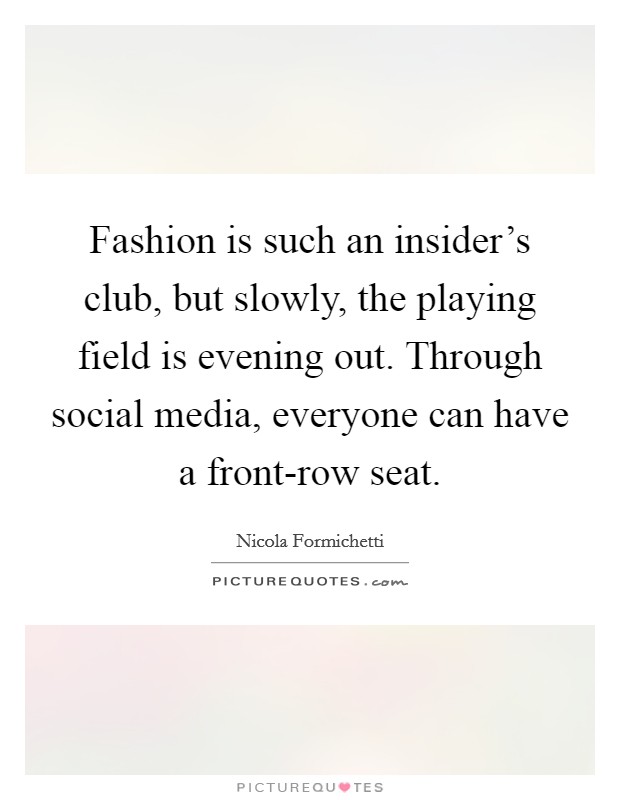 Fashion is such an insider's club, but slowly, the playing field is evening out. Through social media, everyone can have a front-row seat Picture Quote #1