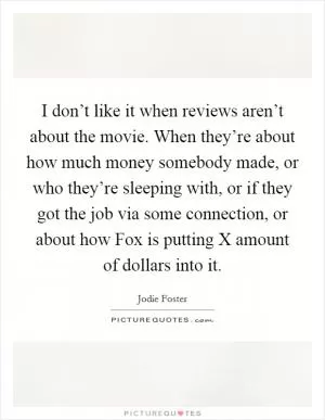 I don’t like it when reviews aren’t about the movie. When they’re about how much money somebody made, or who they’re sleeping with, or if they got the job via some connection, or about how Fox is putting X amount of dollars into it Picture Quote #1