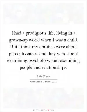 I had a prodigious life, living in a grown-up world when I was a child. But I think my abilities were about perceptiveness, and they were about examining psychology and examining people and relationships Picture Quote #1