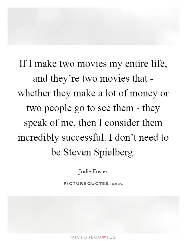 If I make two movies my entire life, and they're two movies that - whether they make a lot of money or two people go to see them - they speak of me, then I consider them incredibly successful. I don't need to be Steven Spielberg Picture Quote #1