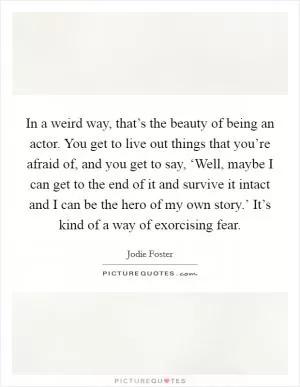 In a weird way, that’s the beauty of being an actor. You get to live out things that you’re afraid of, and you get to say, ‘Well, maybe I can get to the end of it and survive it intact and I can be the hero of my own story.’ It’s kind of a way of exorcising fear Picture Quote #1