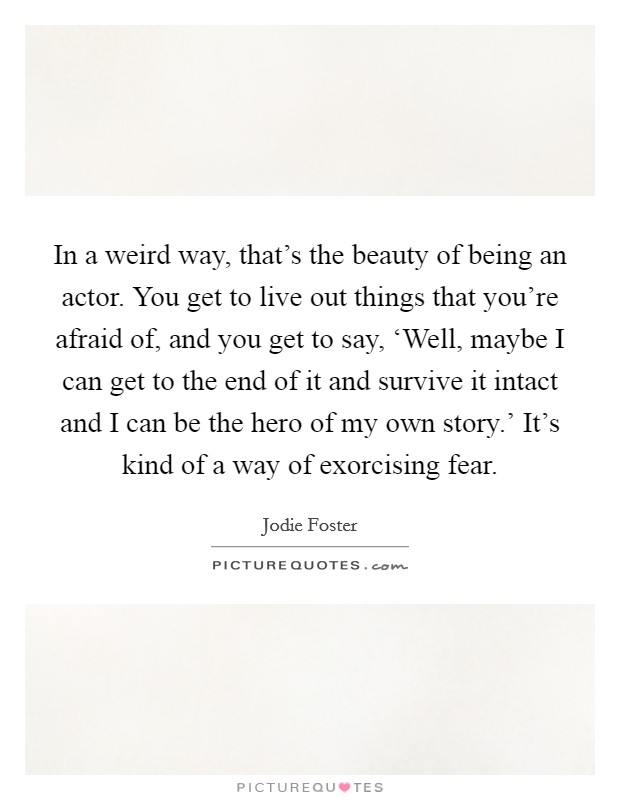 In a weird way, that's the beauty of being an actor. You get to live out things that you're afraid of, and you get to say, ‘Well, maybe I can get to the end of it and survive it intact and I can be the hero of my own story.' It's kind of a way of exorcising fear Picture Quote #1