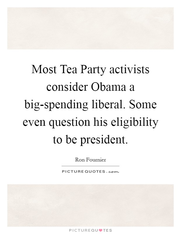 Most Tea Party activists consider Obama a big-spending liberal. Some even question his eligibility to be president Picture Quote #1