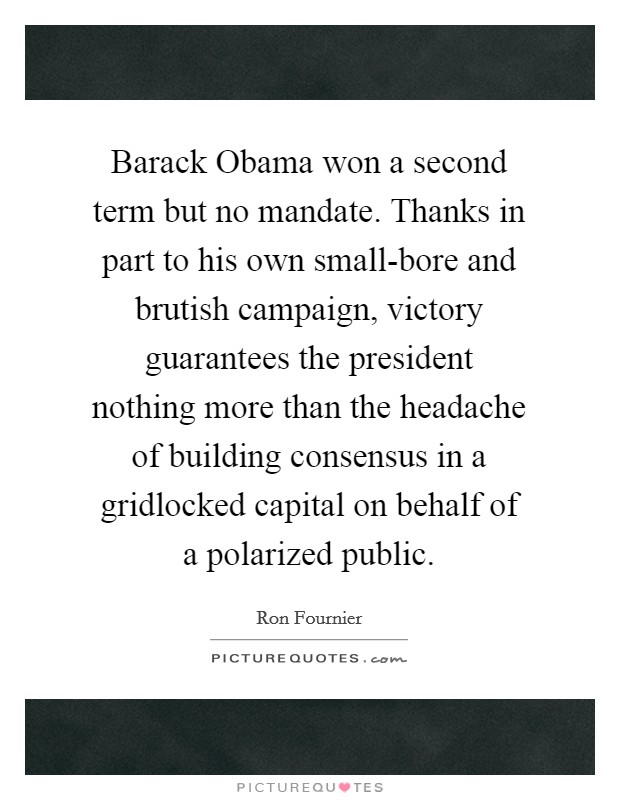 Barack Obama won a second term but no mandate. Thanks in part to his own small-bore and brutish campaign, victory guarantees the president nothing more than the headache of building consensus in a gridlocked capital on behalf of a polarized public Picture Quote #1
