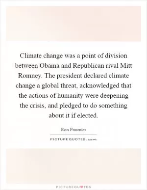Climate change was a point of division between Obama and Republican rival Mitt Romney. The president declared climate change a global threat, acknowledged that the actions of humanity were deepening the crisis, and pledged to do something about it if elected Picture Quote #1