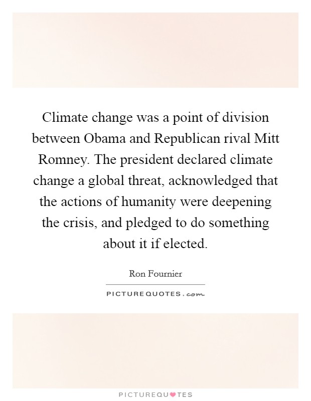 Climate change was a point of division between Obama and Republican rival Mitt Romney. The president declared climate change a global threat, acknowledged that the actions of humanity were deepening the crisis, and pledged to do something about it if elected Picture Quote #1