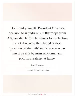 Don’t kid yourself. President Obama’s decision to withdraw 33,000 troops from Afghanistan before he stands for reelection is not driven by the United States’ ‘position of strength’ in the war zone as much as it is by grim economic and political realities at home Picture Quote #1