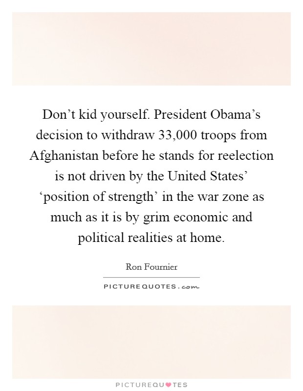 Don't kid yourself. President Obama's decision to withdraw 33,000 troops from Afghanistan before he stands for reelection is not driven by the United States' ‘position of strength' in the war zone as much as it is by grim economic and political realities at home Picture Quote #1