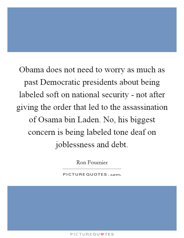 Obama does not need to worry as much as past Democratic presidents about being labeled soft on national security - not after giving the order that led to the assassination of Osama bin Laden. No, his biggest concern is being labeled tone deaf on joblessness and debt Picture Quote #1
