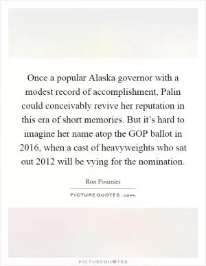 Once a popular Alaska governor with a modest record of accomplishment, Palin could conceivably revive her reputation in this era of short memories. But it’s hard to imagine her name atop the GOP ballot in 2016, when a cast of heavyweights who sat out 2012 will be vying for the nomination Picture Quote #1