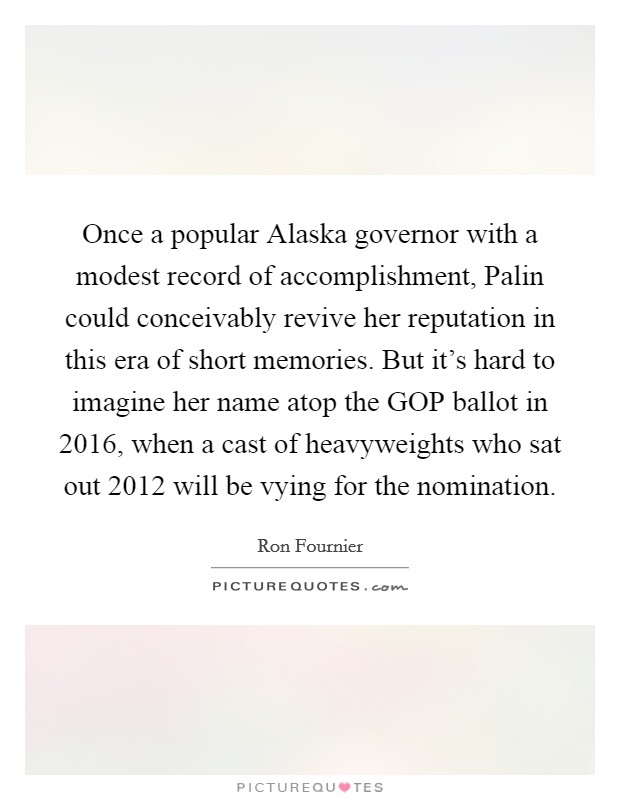 Once a popular Alaska governor with a modest record of accomplishment, Palin could conceivably revive her reputation in this era of short memories. But it's hard to imagine her name atop the GOP ballot in 2016, when a cast of heavyweights who sat out 2012 will be vying for the nomination Picture Quote #1