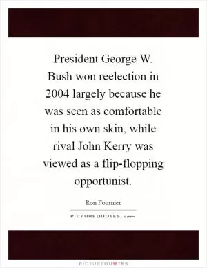 President George W. Bush won reelection in 2004 largely because he was seen as comfortable in his own skin, while rival John Kerry was viewed as a flip-flopping opportunist Picture Quote #1