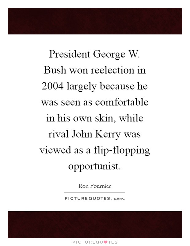 President George W. Bush won reelection in 2004 largely because he was seen as comfortable in his own skin, while rival John Kerry was viewed as a flip-flopping opportunist Picture Quote #1