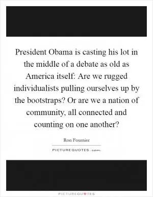 President Obama is casting his lot in the middle of a debate as old as America itself: Are we rugged individualists pulling ourselves up by the bootstraps? Or are we a nation of community, all connected and counting on one another? Picture Quote #1