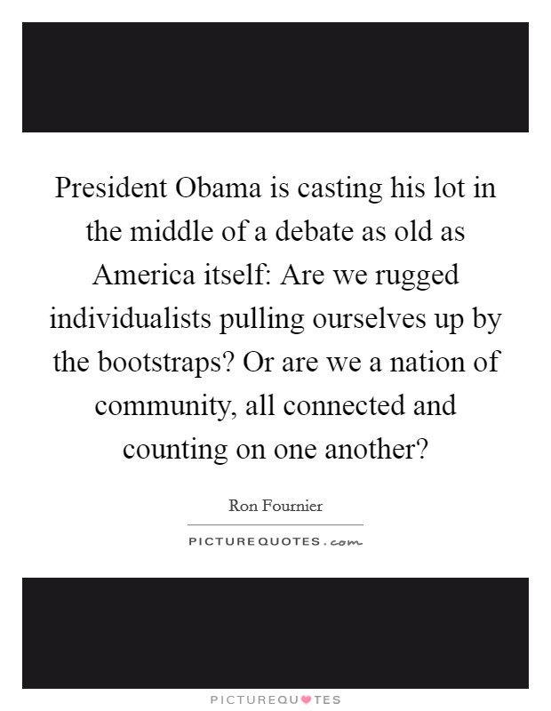 President Obama is casting his lot in the middle of a debate as old as America itself: Are we rugged individualists pulling ourselves up by the bootstraps? Or are we a nation of community, all connected and counting on one another? Picture Quote #1