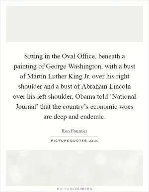 Sitting in the Oval Office, beneath a painting of George Washington, with a bust of Martin Luther King Jr. over his right shoulder and a bust of Abraham Lincoln over his left shoulder, Obama told ‘National Journal’ that the country’s economic woes are deep and endemic Picture Quote #1