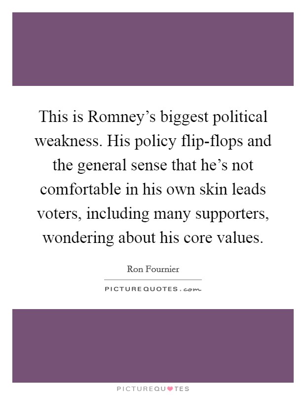 This is Romney's biggest political weakness. His policy flip-flops and the general sense that he's not comfortable in his own skin leads voters, including many supporters, wondering about his core values Picture Quote #1