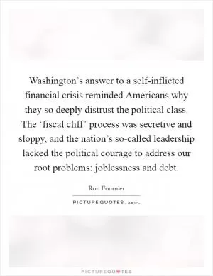 Washington’s answer to a self-inflicted financial crisis reminded Americans why they so deeply distrust the political class. The ‘fiscal cliff’ process was secretive and sloppy, and the nation’s so-called leadership lacked the political courage to address our root problems: joblessness and debt Picture Quote #1