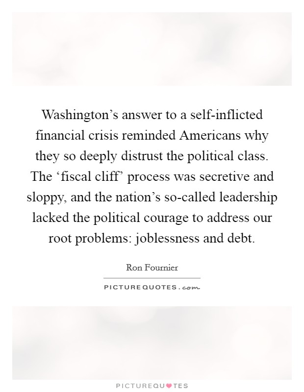 Washington's answer to a self-inflicted financial crisis reminded Americans why they so deeply distrust the political class. The ‘fiscal cliff' process was secretive and sloppy, and the nation's so-called leadership lacked the political courage to address our root problems: joblessness and debt Picture Quote #1