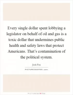 Every single dollar spent lobbying a legislator on behalf of oil and gas is a toxic dollar that undermines public health and safety laws that protect Americans. That’s contamination of the political system Picture Quote #1