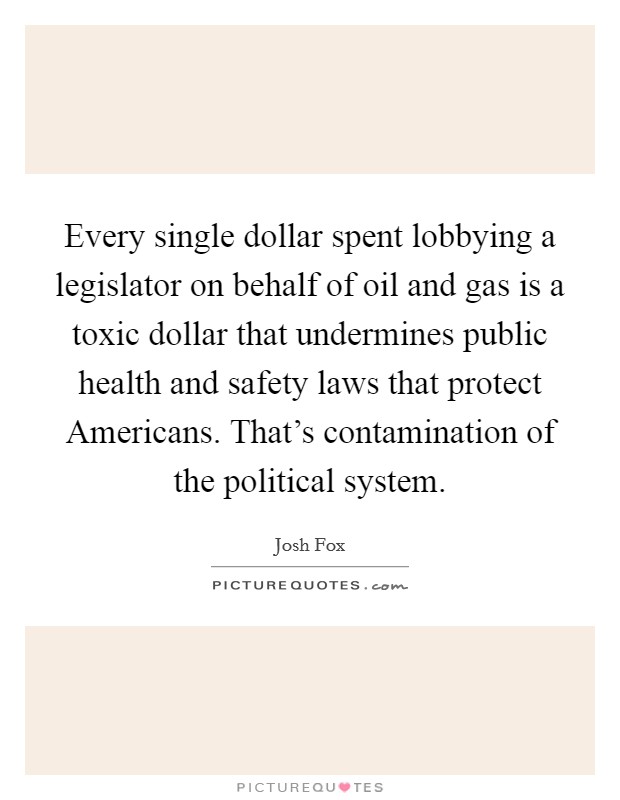 Every single dollar spent lobbying a legislator on behalf of oil and gas is a toxic dollar that undermines public health and safety laws that protect Americans. That's contamination of the political system Picture Quote #1