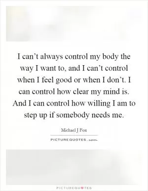 I can’t always control my body the way I want to, and I can’t control when I feel good or when I don’t. I can control how clear my mind is. And I can control how willing I am to step up if somebody needs me Picture Quote #1