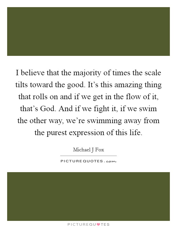 I believe that the majority of times the scale tilts toward the good. It’s this amazing thing that rolls on and if we get in the flow of it, that’s God. And if we fight it, if we swim the other way, we’re swimming away from the purest expression of this life Picture Quote #1