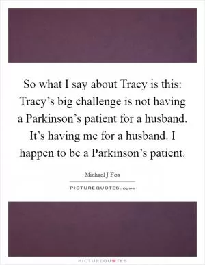 So what I say about Tracy is this: Tracy’s big challenge is not having a Parkinson’s patient for a husband. It’s having me for a husband. I happen to be a Parkinson’s patient Picture Quote #1