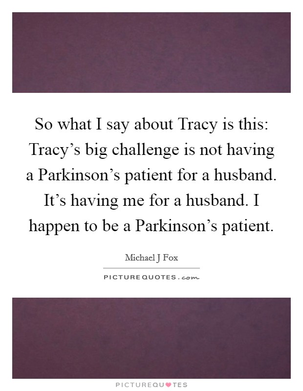 So what I say about Tracy is this: Tracy's big challenge is not having a Parkinson's patient for a husband. It's having me for a husband. I happen to be a Parkinson's patient Picture Quote #1