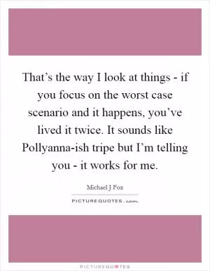 That’s the way I look at things - if you focus on the worst case scenario and it happens, you’ve lived it twice. It sounds like Pollyanna-ish tripe but I’m telling you - it works for me Picture Quote #1