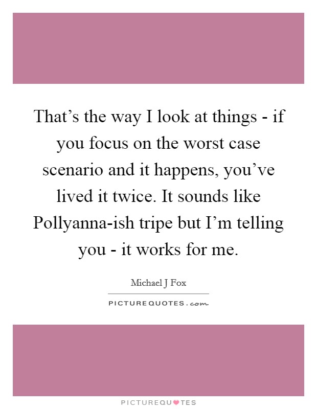 That's the way I look at things - if you focus on the worst case scenario and it happens, you've lived it twice. It sounds like Pollyanna-ish tripe but I'm telling you - it works for me Picture Quote #1