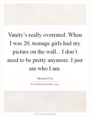 Vanity’s really overrated. When I was 20, teenage girls had my picture on the wall... I don’t need to be pretty anymore. I just am who I am Picture Quote #1