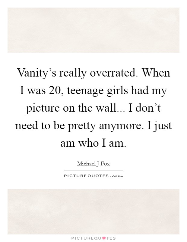 Vanity's really overrated. When I was 20, teenage girls had my picture on the wall... I don't need to be pretty anymore. I just am who I am Picture Quote #1