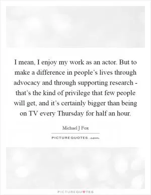 I mean, I enjoy my work as an actor. But to make a difference in people’s lives through advocacy and through supporting research - that’s the kind of privilege that few people will get, and it’s certainly bigger than being on TV every Thursday for half an hour Picture Quote #1