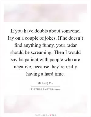 If you have doubts about someone, lay on a couple of jokes. If he doesn’t find anything funny, your radar should be screaming. Then I would say be patient with people who are negative, because they’re really having a hard time Picture Quote #1