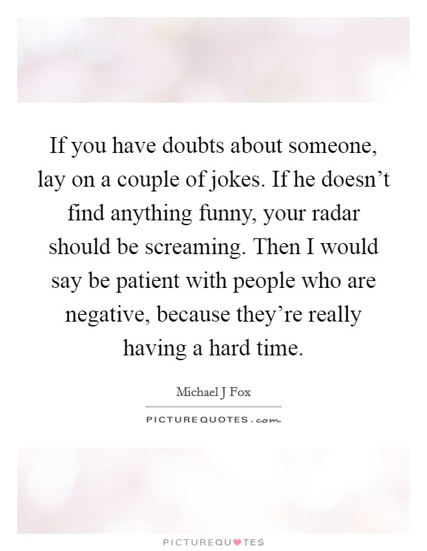 If you have doubts about someone, lay on a couple of jokes. If he doesn't find anything funny, your radar should be screaming. Then I would say be patient with people who are negative, because they're really having a hard time Picture Quote #1