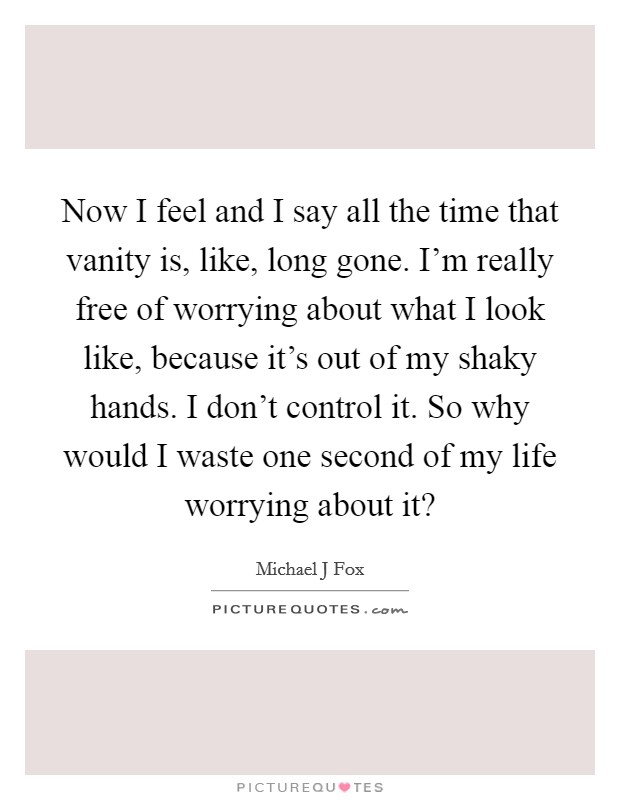 Now I feel and I say all the time that vanity is, like, long gone. I'm really free of worrying about what I look like, because it's out of my shaky hands. I don't control it. So why would I waste one second of my life worrying about it? Picture Quote #1