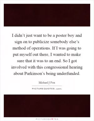 I didn’t just want to be a poster boy and sign on to publicize somebody else’s method of operations. If I was going to put myself out there, I wanted to make sure that it was to an end. So I got involved with this congressional hearing about Parkinson’s being underfunded Picture Quote #1