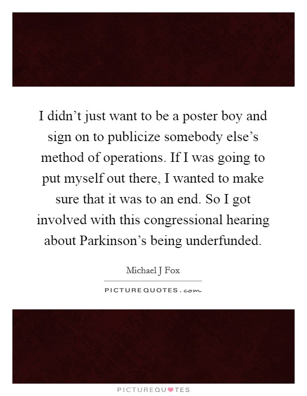 I didn't just want to be a poster boy and sign on to publicize somebody else's method of operations. If I was going to put myself out there, I wanted to make sure that it was to an end. So I got involved with this congressional hearing about Parkinson's being underfunded Picture Quote #1