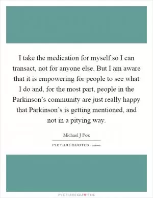 I take the medication for myself so I can transact, not for anyone else. But I am aware that it is empowering for people to see what I do and, for the most part, people in the Parkinson’s community are just really happy that Parkinson’s is getting mentioned, and not in a pitying way Picture Quote #1