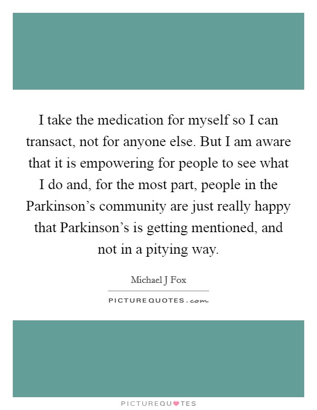 I take the medication for myself so I can transact, not for anyone else. But I am aware that it is empowering for people to see what I do and, for the most part, people in the Parkinson's community are just really happy that Parkinson's is getting mentioned, and not in a pitying way Picture Quote #1