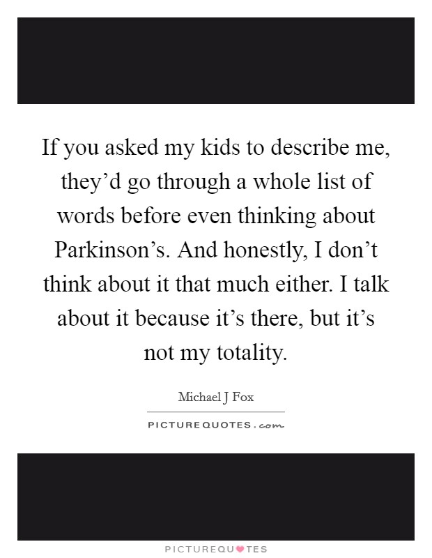 If you asked my kids to describe me, they'd go through a whole list of words before even thinking about Parkinson's. And honestly, I don't think about it that much either. I talk about it because it's there, but it's not my totality Picture Quote #1