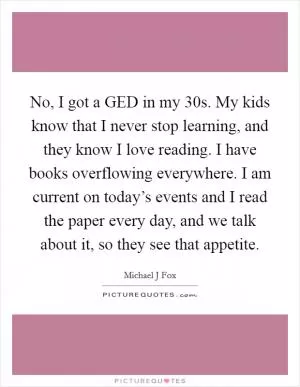 No, I got a GED in my 30s. My kids know that I never stop learning, and they know I love reading. I have books overflowing everywhere. I am current on today’s events and I read the paper every day, and we talk about it, so they see that appetite Picture Quote #1