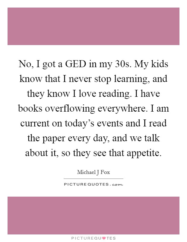 No, I got a GED in my 30s. My kids know that I never stop learning, and they know I love reading. I have books overflowing everywhere. I am current on today's events and I read the paper every day, and we talk about it, so they see that appetite Picture Quote #1