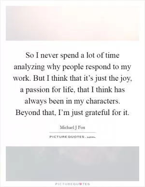 So I never spend a lot of time analyzing why people respond to my work. But I think that it’s just the joy, a passion for life, that I think has always been in my characters. Beyond that, I’m just grateful for it Picture Quote #1